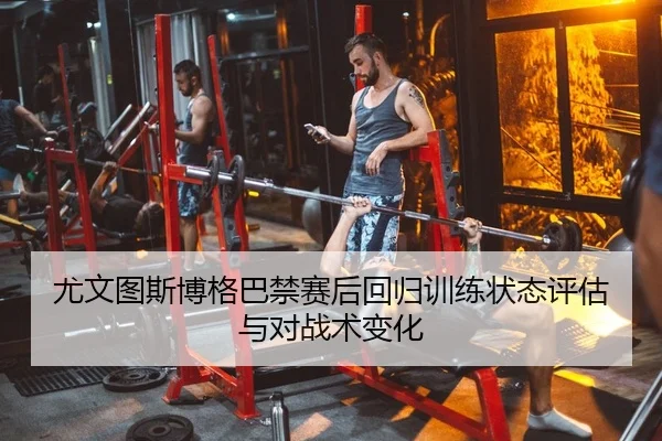 尤文图斯博格巴禁赛后回归训练状态评估与对战术变化